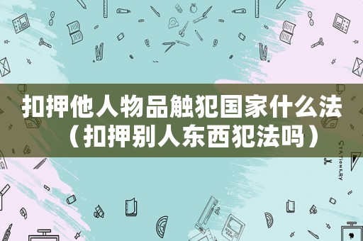 扣押他人物品觸犯國家什么法（扣押別人東西犯法嗎）