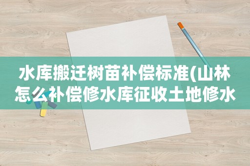 水庫搬遷樹苗補(bǔ)償標(biāo)準(zhǔn)(山林怎么補(bǔ)償修水庫征收土地修水庫征收土)