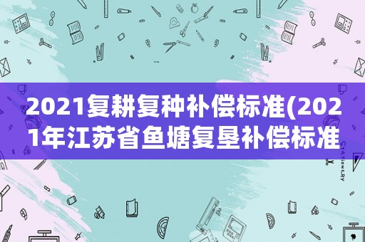 2021復(fù)耕復(fù)種補(bǔ)償標(biāo)準(zhǔn)(2021年江蘇省魚塘復(fù)墾補(bǔ)償標(biāo)準(zhǔn)？)