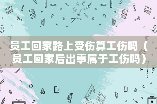 員工回家路上受傷算工傷嗎（員工回家后出事屬于工傷嗎）
