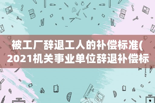 被工廠辭退工人的補(bǔ)償標(biāo)準(zhǔn)(2021機(jī)關(guān)事業(yè)單位辭退補(bǔ)償標(biāo)準(zhǔn)？)
