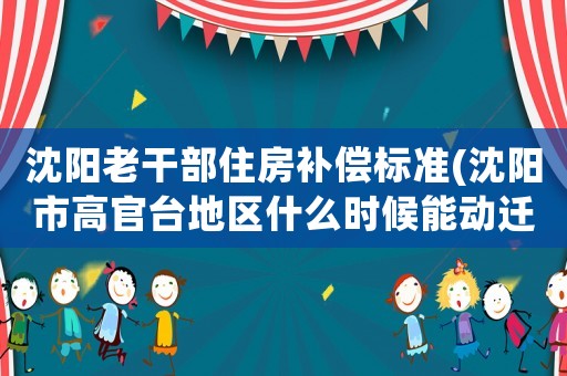 沈陽老干部住房補償標(biāo)準(zhǔn)(沈陽市高官臺地區(qū)什么時候能動遷，有什么補嘗政策嗎)