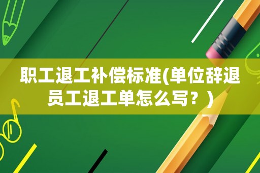 職工退工補(bǔ)償標(biāo)準(zhǔn)(單位辭退員工退工單怎么寫？)