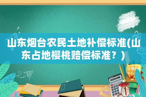 山東煙臺農(nóng)民土地補償標準(山東占地櫻桃賠償標準？)