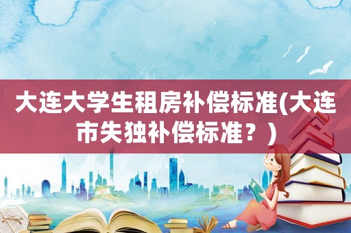 大連大學生租房補償標準(大連市失獨補償標準？)