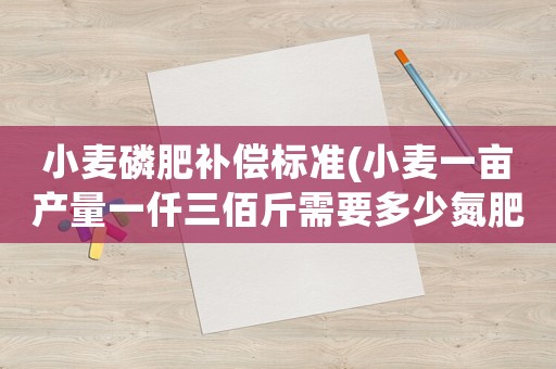 小麥磷肥補償標準(小麥一畝產量一仟三佰斤需要多少氮肥磷肥鉀肥)