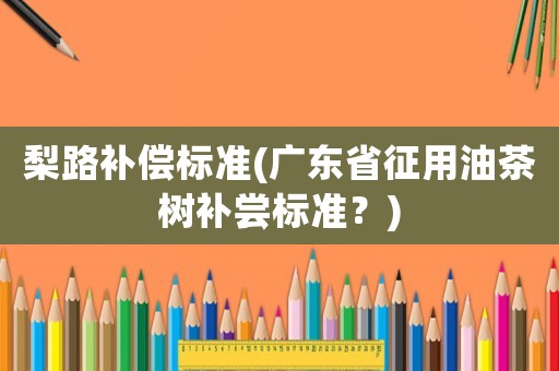 梨路補(bǔ)償標(biāo)準(zhǔn)(廣東省征用油茶樹補(bǔ)嘗標(biāo)準(zhǔn)？)