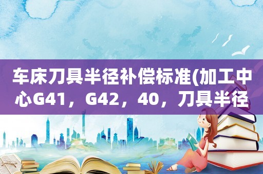 車床刀具半徑補償標準(加工中心G41，G42，40，刀具半徑補償要注意什么？)