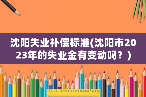 沈陽(yáng)失業(yè)補(bǔ)償標(biāo)準(zhǔn)(沈陽(yáng)市2023年的失業(yè)金有變動(dòng)嗎？)