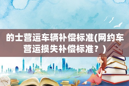 的士營(yíng)運(yùn)車(chē)輛補(bǔ)償標(biāo)準(zhǔn)(網(wǎng)約車(chē)營(yíng)運(yùn)損失補(bǔ)償標(biāo)準(zhǔn)？)
