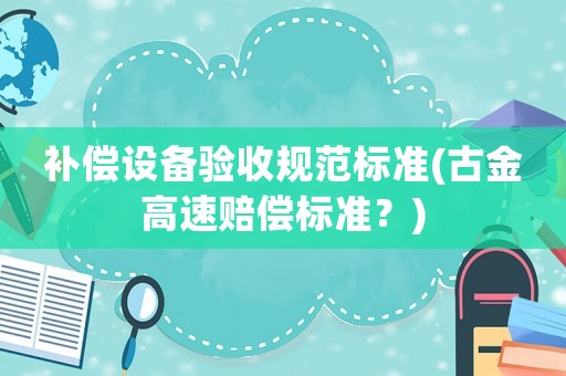 補償設(shè)備驗收規(guī)范標(biāo)準(zhǔn)(古金高速賠償標(biāo)準(zhǔn)？)