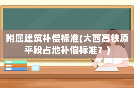 附屬建筑補(bǔ)償標(biāo)準(zhǔn)(大西高鐵原平段占地補(bǔ)償標(biāo)準(zhǔn)？)