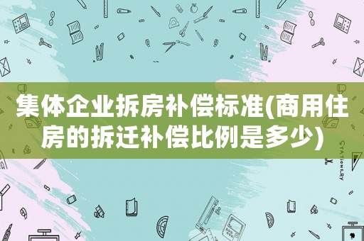 集體企業(yè)拆房補(bǔ)償標(biāo)準(zhǔn)(商用住房的拆遷補(bǔ)償比例是多少)