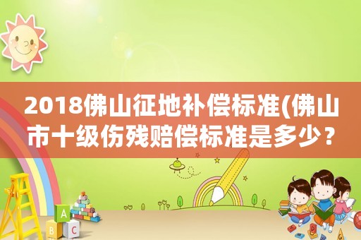 2018佛山征地補(bǔ)償標(biāo)準(zhǔn)(佛山市十級(jí)傷殘賠償標(biāo)準(zhǔn)是多少？)