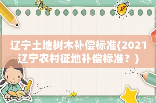 遼寧土地樹木補(bǔ)償標(biāo)準(zhǔn)(2021遼寧農(nóng)村征地補(bǔ)償標(biāo)準(zhǔn)？)