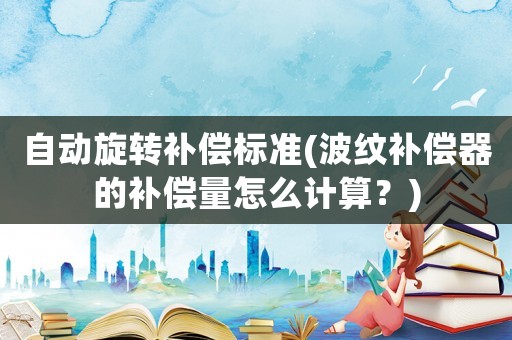 自動旋轉補償標準(波紋補償器的補償量怎么計算？)
