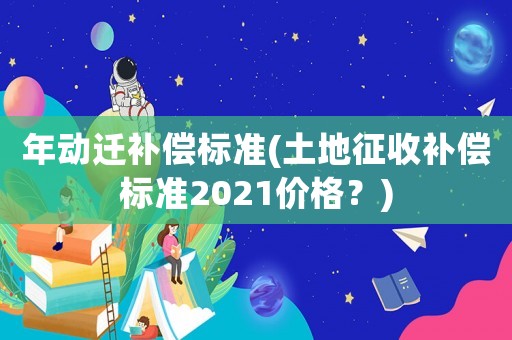 年動(dòng)遷補(bǔ)償標(biāo)準(zhǔn)(土地征收補(bǔ)償標(biāo)準(zhǔn)2021價(jià)格？)