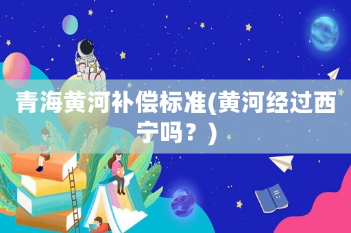 青海黃河補(bǔ)償標(biāo)準(zhǔn)(黃河經(jīng)過西寧嗎？)