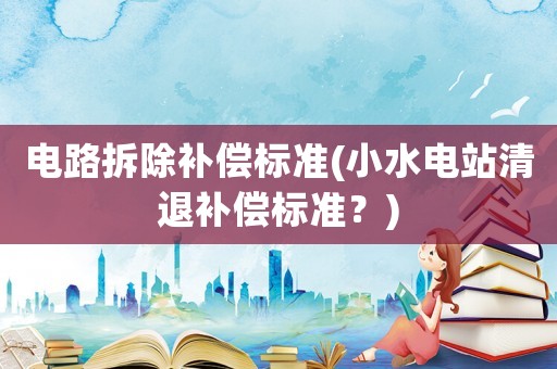 電路拆除補(bǔ)償標(biāo)準(zhǔn)(小水電站清退補(bǔ)償標(biāo)準(zhǔn)？)