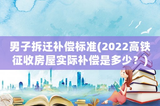 男子拆遷補償標(biāo)準(zhǔn)(2022高鐵征收房屋實際補償是多少？)