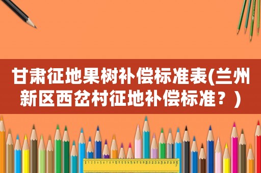甘肅征地果樹補償標準表(蘭州新區(qū)西岔村征地補償標準？)