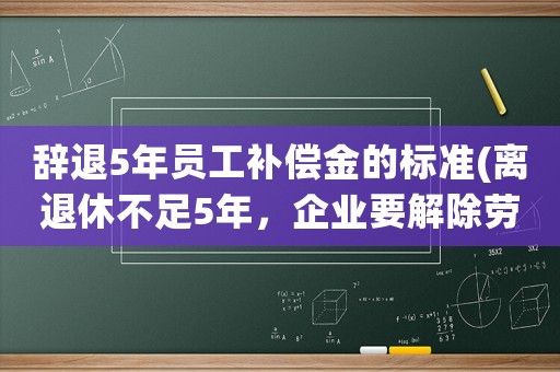 辭退5年員工補償金的標(biāo)準(zhǔn)(離退休不足5年，企業(yè)要解除勞動合同賠償多少？)