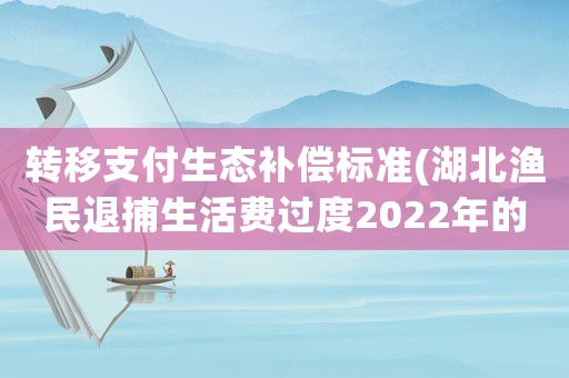 轉(zhuǎn)移支付生態(tài)補(bǔ)償標(biāo)準(zhǔn)(湖北漁民退捕生活費(fèi)過(guò)度2022年的一次性補(bǔ)償標(biāo)準(zhǔn)？)