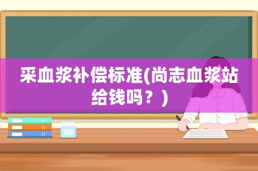 采血漿補(bǔ)償標(biāo)準(zhǔn)(尚志血漿站給錢嗎？)