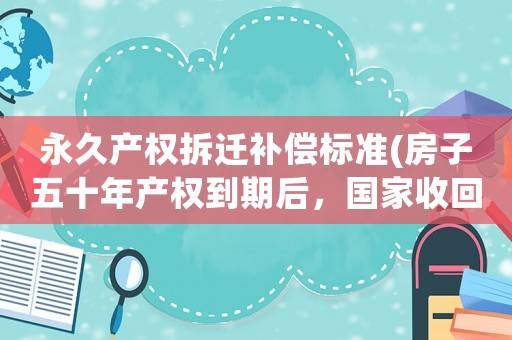 永久產(chǎn)權(quán)拆遷補(bǔ)償標(biāo)準(zhǔn)(房子五十年產(chǎn)權(quán)到期后，國(guó)家收回房子有補(bǔ)償嗎？)