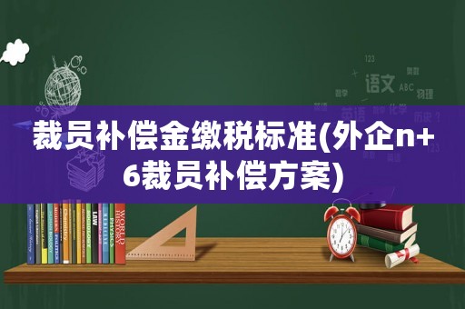 裁員補(bǔ)償金繳稅標(biāo)準(zhǔn)(外企n+6裁員補(bǔ)償方案)