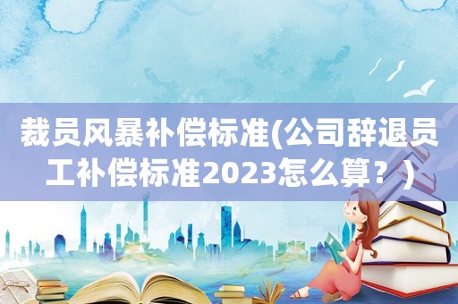 裁員風(fēng)暴補(bǔ)償標(biāo)準(zhǔn)(公司辭退員工補(bǔ)償標(biāo)準(zhǔn)2023怎么算？)