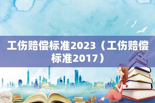 工傷賠償標(biāo)準(zhǔn)2023（工傷賠償標(biāo)準(zhǔn)2017）