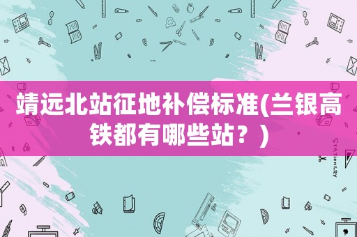 靖遠(yuǎn)北站征地補(bǔ)償標(biāo)準(zhǔn)(蘭銀高鐵都有哪些站？)
