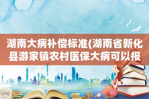 湖南大病補償標(biāo)準(zhǔn)(湖南省新化縣游家鎮(zhèn)農(nóng)村醫(yī)保大病可以報銷多少？)