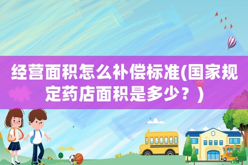 經(jīng)營面積怎么補(bǔ)償標(biāo)準(zhǔn)(國家規(guī)定藥店面積是多少？)