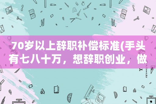 70歲以上辭職補(bǔ)償標(biāo)準(zhǔn)(手頭有七八十萬，想辭職創(chuàng)業(yè)，做點(diǎn)什么好)