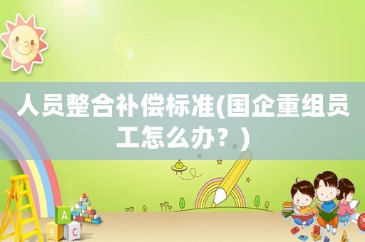 人員整合補(bǔ)償標(biāo)準(zhǔn)(國(guó)企重組員工怎么辦？)
