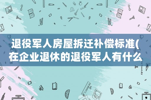 退役軍人房屋拆遷補償標準(在企業(yè)退休的退役軍人有什么政策)