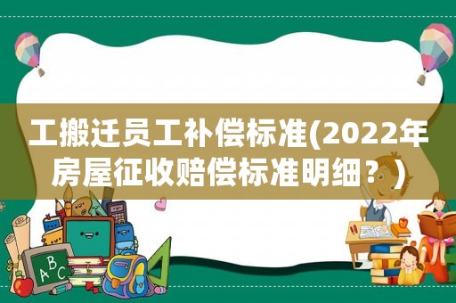 工搬遷員工補(bǔ)償標(biāo)準(zhǔn)(2022年房屋征收賠償標(biāo)準(zhǔn)明細(xì)？)