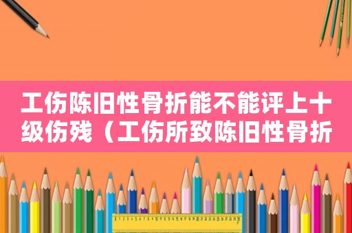 工傷陳舊性骨折能不能評(píng)上十級(jí)傷殘（工傷所致陳舊性骨折）