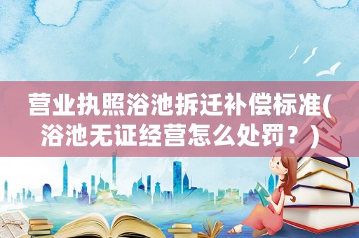 營業(yè)執(zhí)照浴池拆遷補(bǔ)償標(biāo)準(zhǔn)(浴池?zé)o證經(jīng)營怎么處罰？)