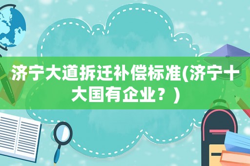 濟(jì)寧大道拆遷補(bǔ)償標(biāo)準(zhǔn)(濟(jì)寧十大國有企業(yè)？)