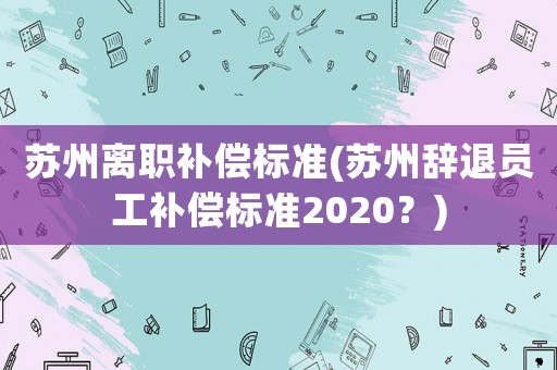 蘇州離職補償標準(蘇州辭退員工補償標準2020？)