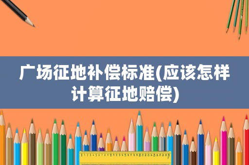 廣場征地補償標準(應該怎樣計算征地賠償)