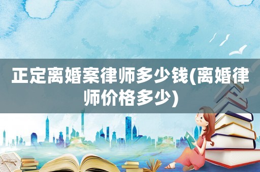 正定離婚案律師多少錢(qián)(離婚律師價(jià)格多少)