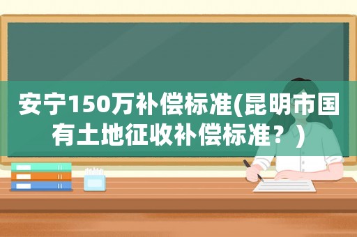 安寧150萬補(bǔ)償標(biāo)準(zhǔn)(昆明市國有土地征收補(bǔ)償標(biāo)準(zhǔn)？)
