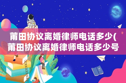 莆田協(xié)議離婚律師電話多少(莆田協(xié)議離婚律師電話多少號(hào)碼)