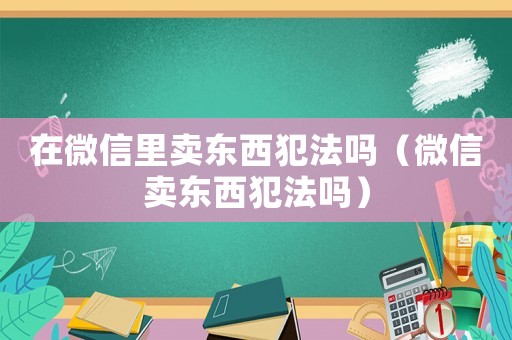 在微信里賣東西犯法嗎（微信賣東西犯法嗎）