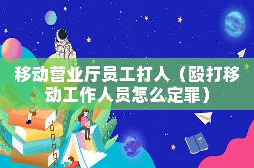 移動營業(yè)廳員工打人（毆打移動工作人員怎么定罪）