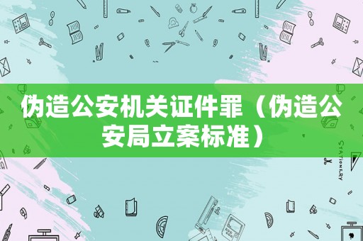 偽造公安機(jī)關(guān)證件罪（偽造公安局立案標(biāo)準(zhǔn)）